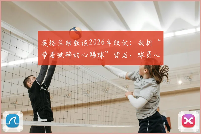 英格兰助教谈2026年败仗：剖析“带着破碎的心踢球”背后，球员心态重建与球队未来之路