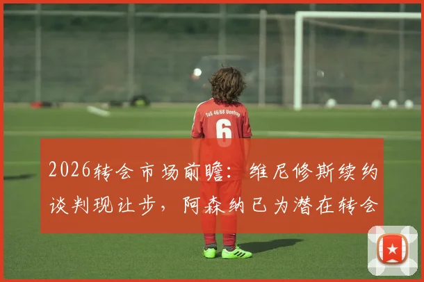 2026转会市场前瞻：维尼修斯续约谈判现让步，阿森纳已为潜在转会开绿灯
