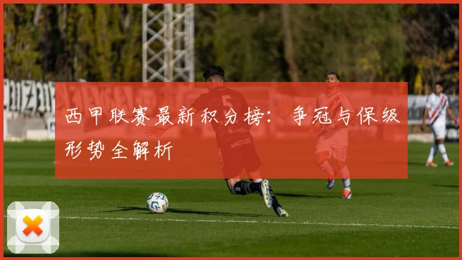 西甲联赛最新积分榜：争冠与保级形势全解析