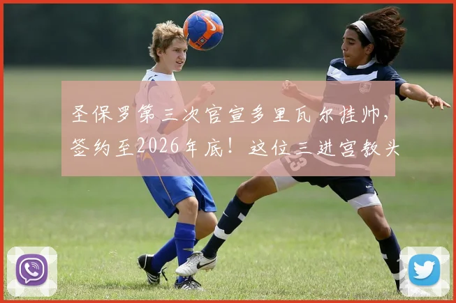 圣保罗第三次官宣多里瓦尔挂帅，签约至2026年底！这位三进宫教头面临哪些难题与机遇？