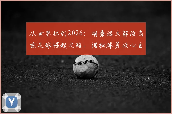 从世界杯到2026：胡桑诺夫解读乌兹足球崛起之路，揭秘球员核心自律法则