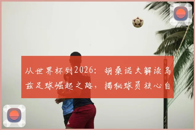 从世界杯到2026：胡桑诺夫解读乌兹足球崛起之路，揭秘球员核心自律法则