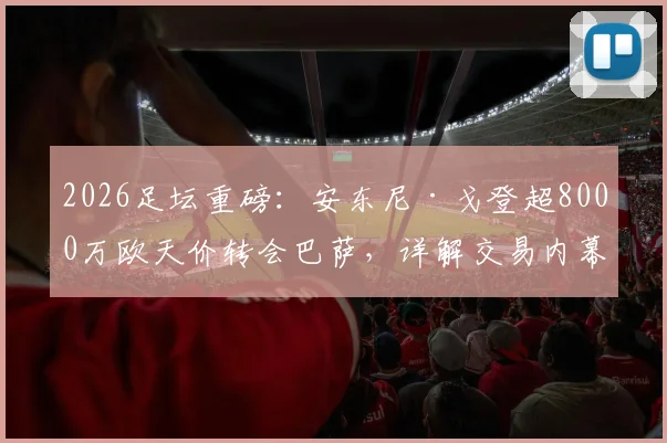 2026足坛重磅:安东尼·戈登超8000万欧天价转会巴萨,详解交易内幕与球员前景
