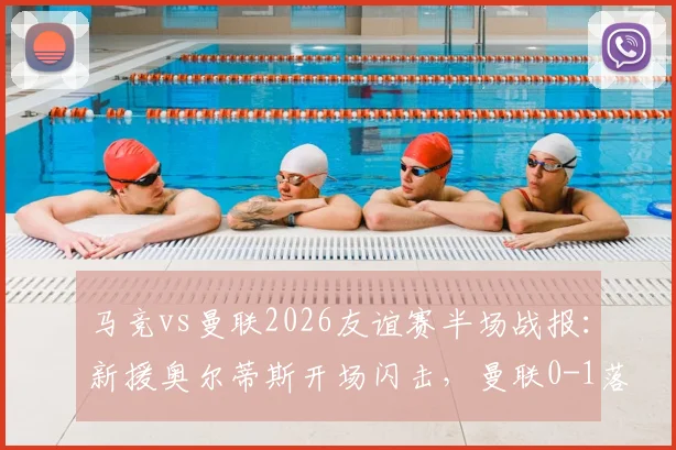 马竞vs曼联2026友谊赛半场战报：新援奥尔蒂斯开场闪击，曼联0-1落后暴露防线问题