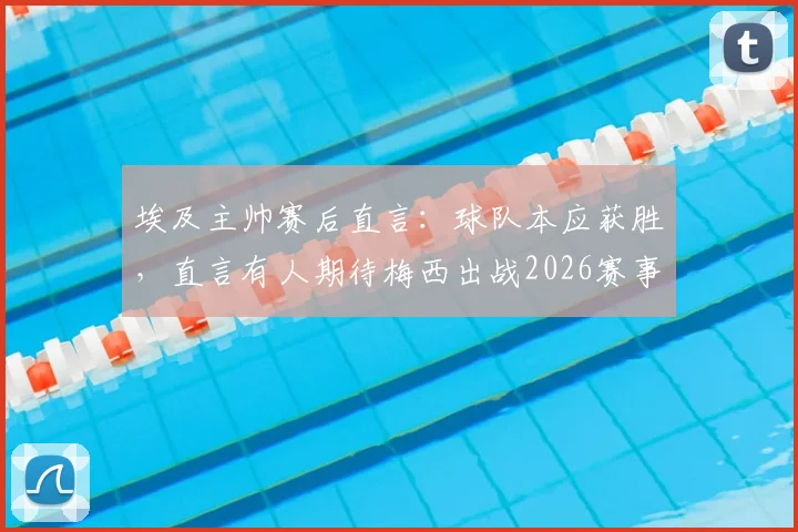 埃及主帅赛后直言：球队本应获胜，直言有人期待梅西出战2026赛事引热议
