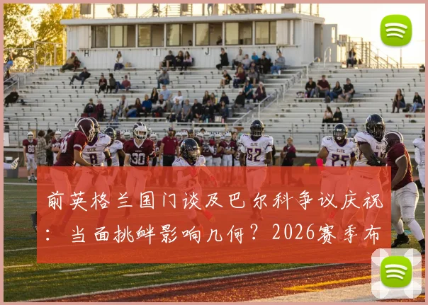 前英格兰国门谈及巴尔科争议庆祝：当面挑衅影响几何？2026赛季布莱顿前景与阿根廷队召唤分析