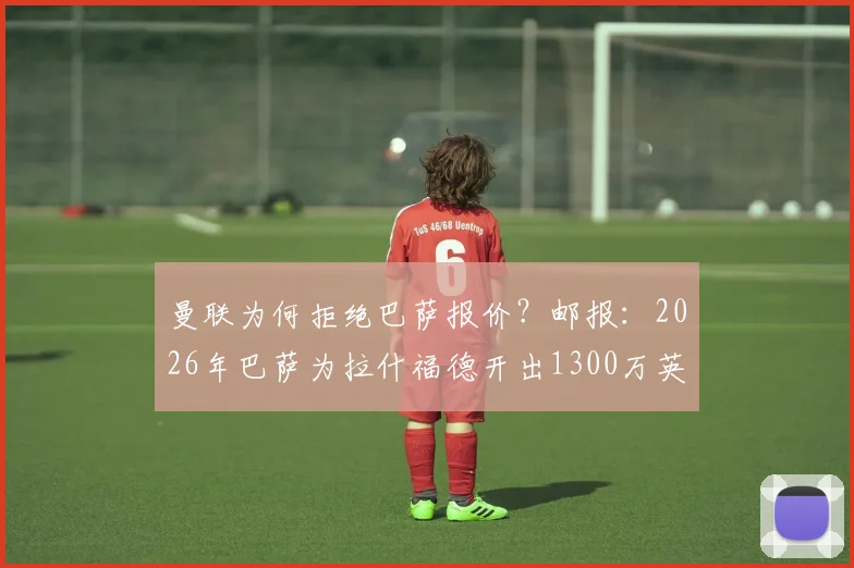 曼联为何拒绝巴萨报价？邮报：2026年巴萨为拉什福德开出1300万英镑试探性报价遭拒，背后博弈分析