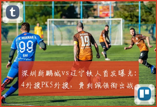 深圳新鹏城vs辽宁铁人首发曝光：4外援PK5外援，费利佩领衔出战
