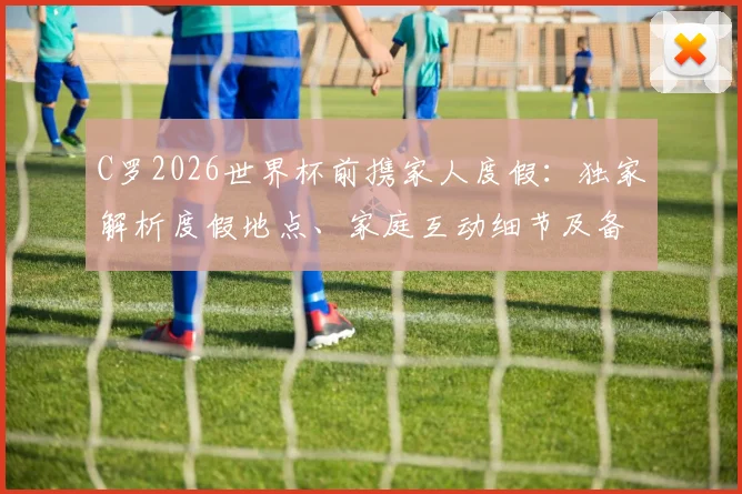 C罗2026世界杯前携家人度假：独家解析度假地点、家庭互动细节及备战状态调整