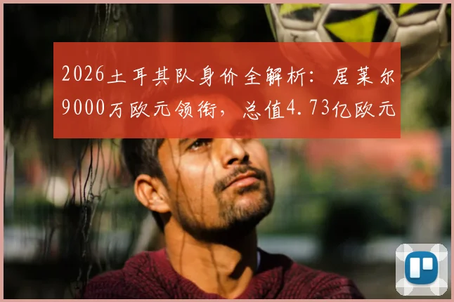 2026土耳其队身价全解析:居莱尔9000万欧元领衔,总值4.73亿欧元背后的球员名单与实力评估