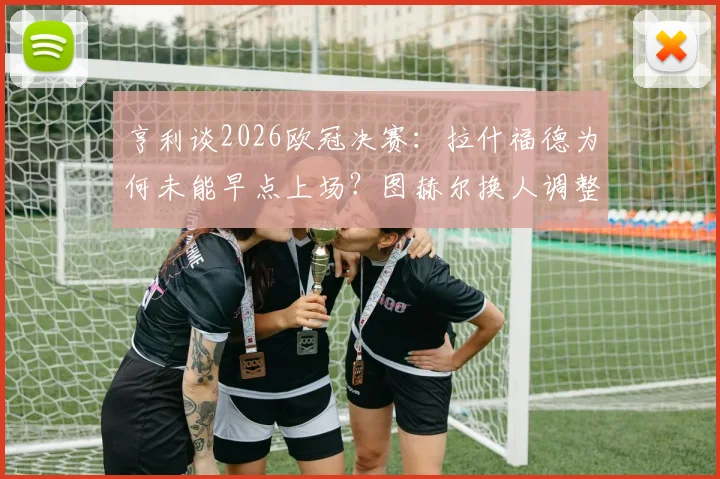 亨利谈2026欧冠决赛：拉什福德为何未能早点上场？图赫尔换人调整被批葬送胜利