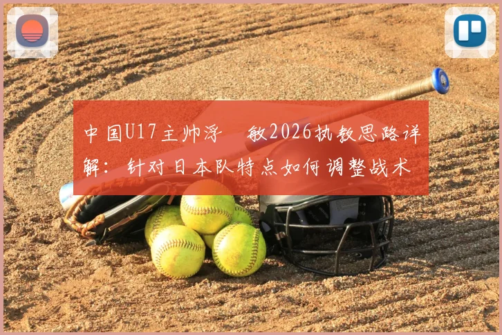 中国U17主帅浮嶋敏2026执教思路详解：针对日本队特点如何调整战术，国青队取胜关键点分析