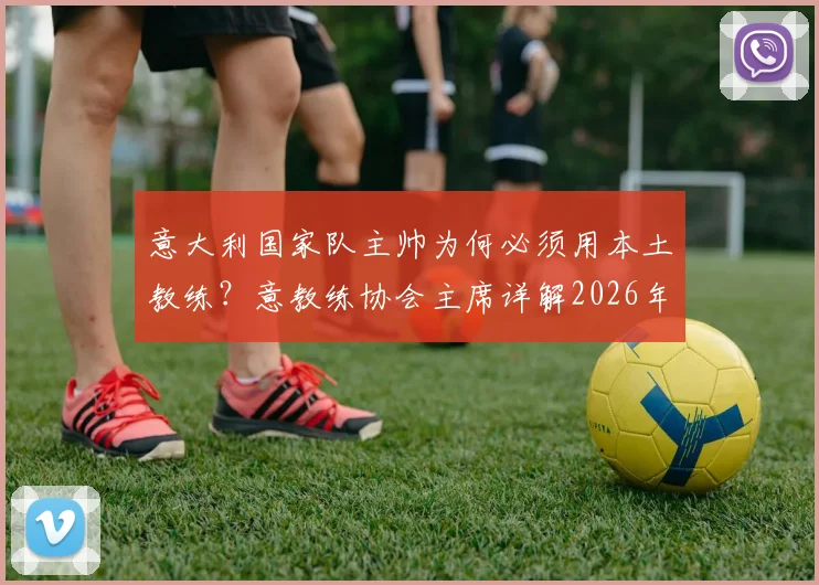 意大利国家队主帅为何必须用本土教练？意教练协会主席详解2026年执教人选选拔核心要求