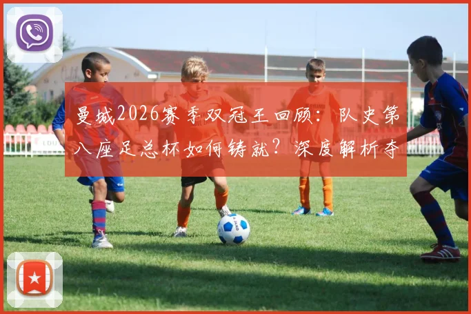 曼城2026赛季双冠王回顾：队史第八座足总杯如何铸就？深度解析夺冠阵容与战术历程
