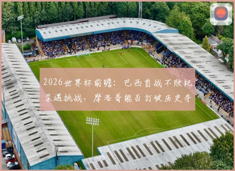 2026世界杯前瞻:巴西首战不败纪录遇挑战,摩洛哥能否打破历史夺得开门红?
