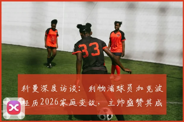 科曼深度访谈：利物浦球员加克波经历2026家庭变故，主帅盛赞其成熟应对，加克波近期状态与心路历程分析