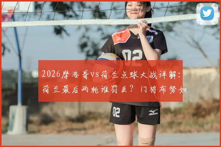 2026摩洛哥vs荷兰点球大战详解：荷兰最后两轮谁罚丢？门将布努如何扑救致胜，深度剖析荷兰点球心魔