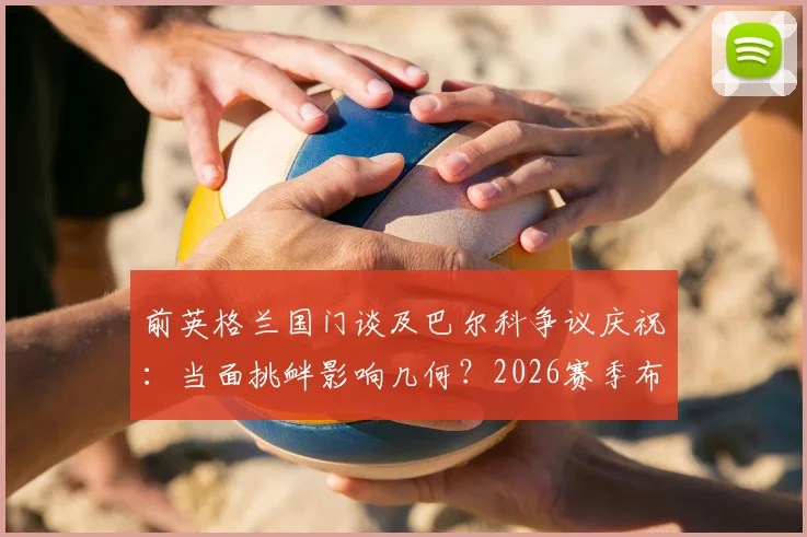 前英格兰国门谈及巴尔科争议庆祝:当面挑衅影响几何?2026赛季布莱顿前景与阿根廷队召唤分析