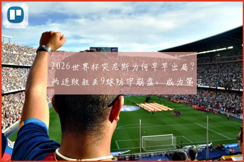 2026世界杯突尼斯为何早早出局？两连败狂丢9球防守崩盘，成为第三支被淘汰球队全解析