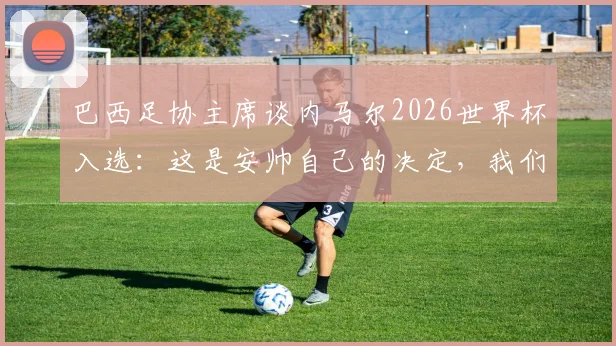 巴西足协主席谈内马尔2026世界杯入选：这是安帅自己的决定，我们只要求他带队夺冠