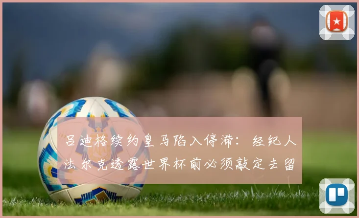 吕迪格续约皇马陷入停滞:经纪人法尔克透露世界杯前必须敲定去留,潜在下家有哪些?