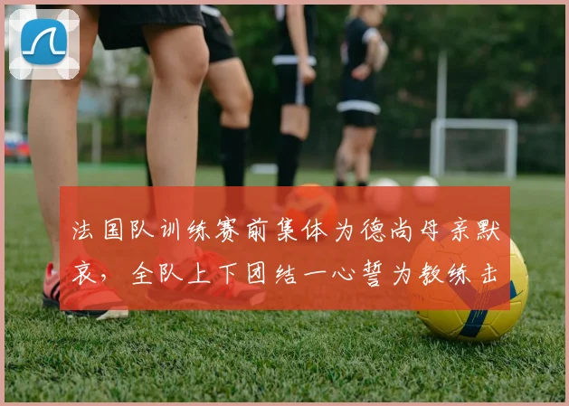 法国队训练赛前集体为德尚母亲默哀,全队上下团结一心誓为教练击败挪威队