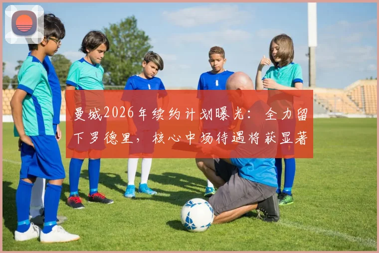 曼城2026年续约计划曝光：全力留下罗德里，核心中场待遇将获显著提升，塞尔电台披露最新进展