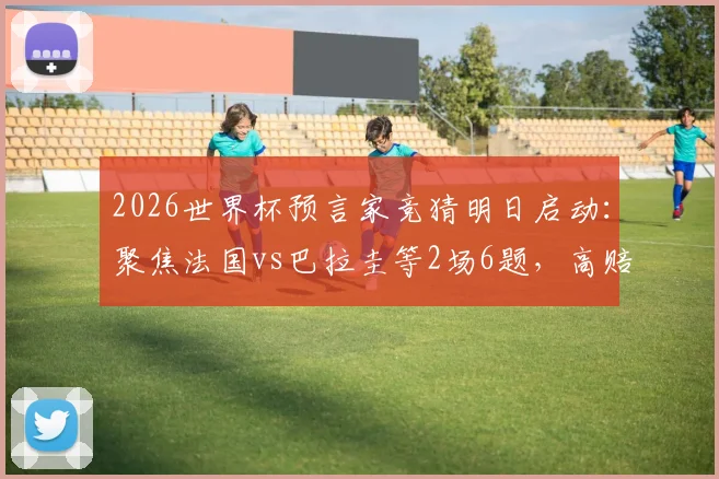 2026世界杯预言家竞猜明日启动：聚焦法国vs巴拉圭等2场6题，高赔率冷门预测分析