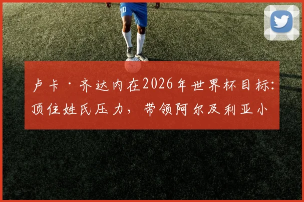 卢卡·齐达内在2026年世界杯目标：顶住姓氏压力，带领阿尔及利亚小组赛出线