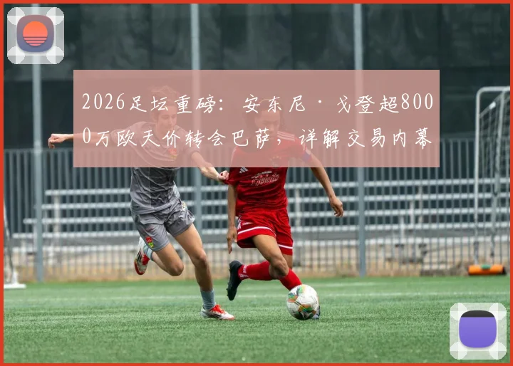 2026足坛重磅：安东尼·戈登超8000万欧天价转会巴萨，详解交易内幕与球员前景