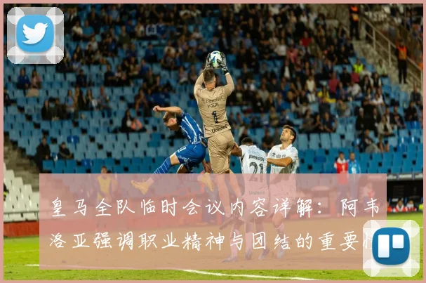 皇马全队临时会议内容详解：阿韦洛亚强调职业精神与团结的重要性，教练如何带队走出困境？