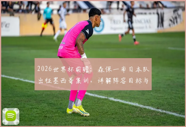 2026世界杯前瞻：森保一率日本队出征墨西哥集训，详解阵容目标与夺冠战术准备