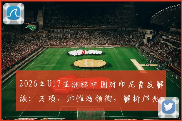 2026年U17亚洲杯中国对印尼首发解读：万项、帅惟浩领衔，解析邝兆镭替补背后的战术考量