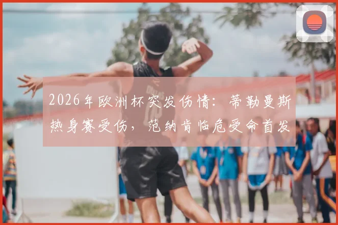2026年欧洲杯突发伤情：蒂勒曼斯热身赛受伤，范纳肯临危受命首发出战分析