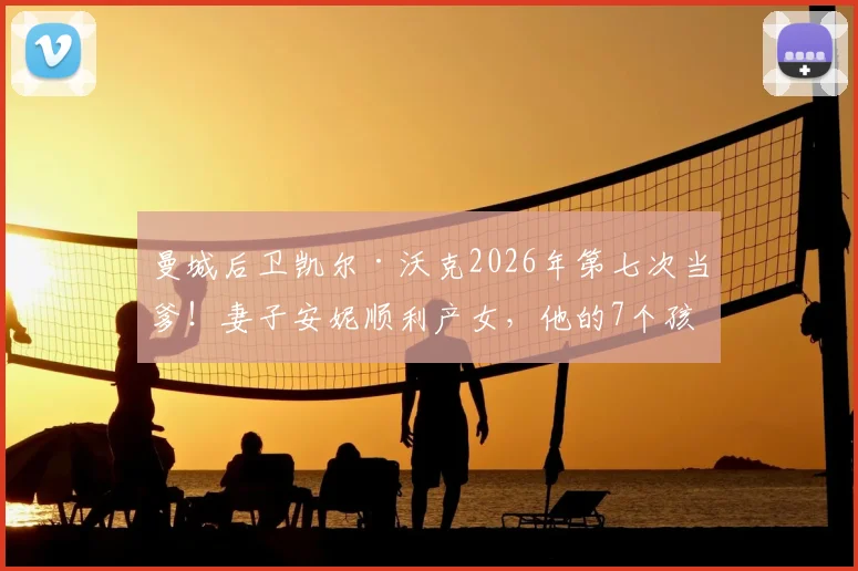 曼城后卫凯尔·沃克2026年第七次当爹！妻子安妮顺利产女，他的7个孩子都是谁？家庭生活全解析