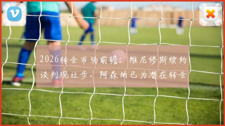 2026转会市场前瞻:维尼修斯续约谈判现让步,阿森纳已为潜在转会开绿灯