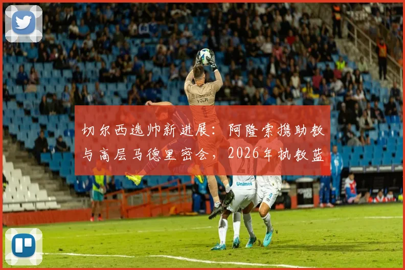 切尔西选帅新进展：阿隆索携助教与高层马德里密会，2026年执教蓝图浮现？