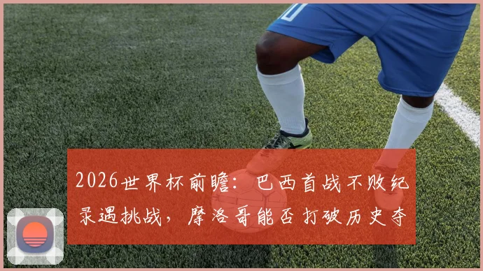 2026世界杯前瞻：巴西首战不败纪录遇挑战，摩洛哥能否打破历史夺得开门红？