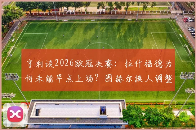 亨利谈2026欧冠决赛:拉什福德为何未能早点上场?图赫尔换人调整被批葬送胜利