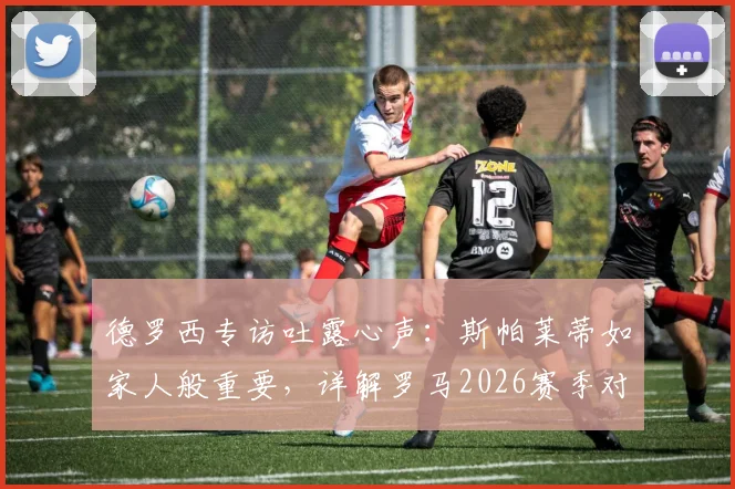德罗西专访吐露心声：斯帕莱蒂如家人般重要，详解罗马2026赛季对阵尤文图斯的关键策略与拿分决心