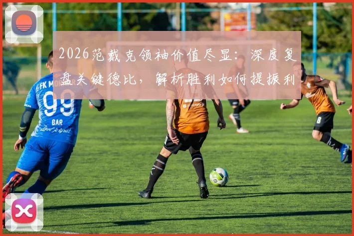 2026范戴克领袖价值尽显：深度复盘关键德比，解析胜利如何提振利物浦全队士气