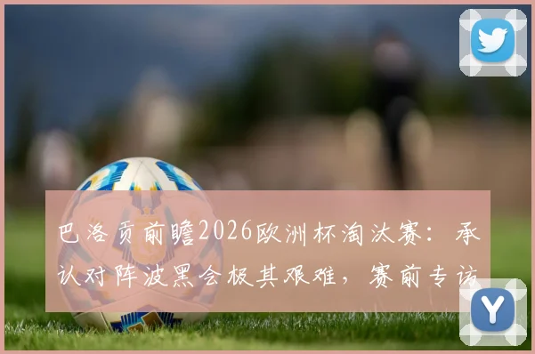 巴洛贡前瞻2026欧洲杯淘汰赛：承认对阵波黑会极其艰难，赛前专访详解如何克服自满心态
