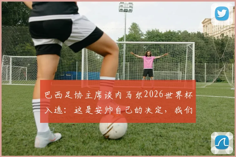 巴西足协主席谈内马尔2026世界杯入选：这是安帅自己的决定，我们只要求他带队夺冠