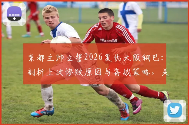 京都主帅立誓2026复仇大阪钢巴：剖析上次惨败原因与备战策略，关键对决赛前深度解析