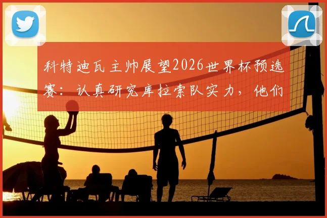 科特迪瓦主帅展望2026世界杯预选赛：认真研究库拉索队实力，他们绝非弱旅