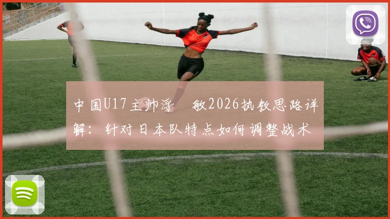 中国U17主帅浮嶋敏2026执教思路详解:针对日本队特点如何调整战术,国青队取胜关键点分析