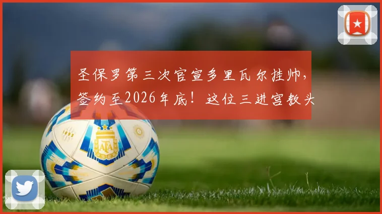 圣保罗第三次官宣多里瓦尔挂帅，签约至2026年底！这位三进宫教头面临哪些难题与机遇？