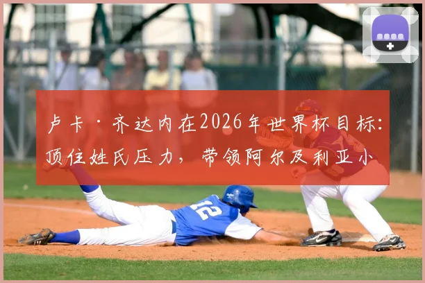 卢卡·齐达内在2026年世界杯目标：顶住姓氏压力，带领阿尔及利亚小组赛出线