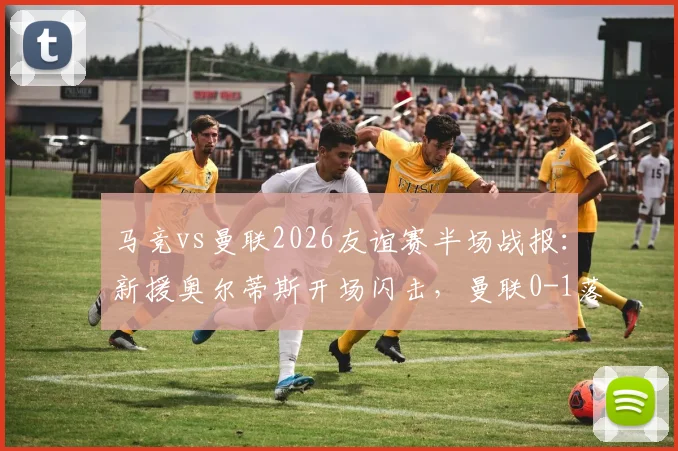 马竞vs曼联2026友谊赛半场战报:新援奥尔蒂斯开场闪击,曼联0-1落后暴露防线问题