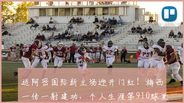 迈阿密国际新主场迎开门红!梅西一传一射建功,个人生涯第910球里程碑达成时间线解析(附2026赛季前瞻)